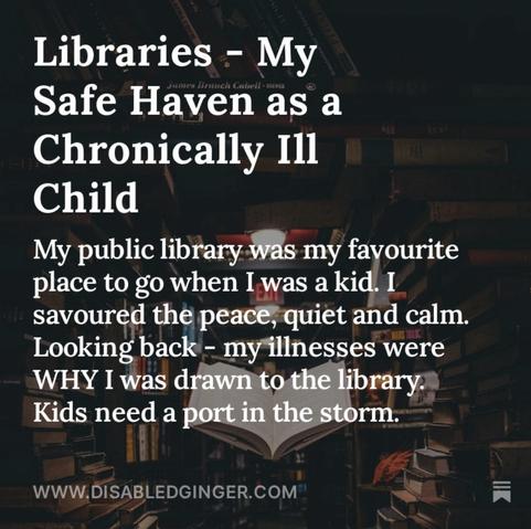 Photo of a library with a book hovering open in the middle of the room. White text reads Libraries - My • Brunch Cubell + RE Safe Haven as a Chronically Ill Child My public library was my favourite place to go when I was a kid. I savoured the peace, quiet and calm. Looking back - my illnesses were WHY I was drawn to the library. Kids need a port in the storm. WWW.DISABLEDGINGER.COM*