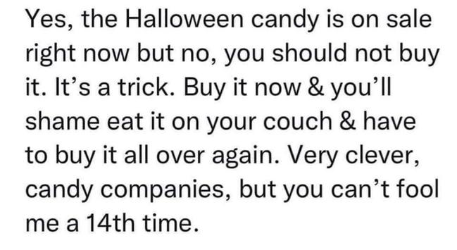 Text-only meme. It reads, "Yes, the Halloween candy is on sale right now but no, you should not buy it. It's a trick. Buy it now and you'll shame eat it on your couch and have to buy it all over again. Very clever, candy companies, but you can't fool me a fourteenth time."