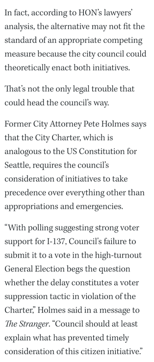 In fact, according to HON’s lawyers’ analysis, the alternative may not fit the standard of an appropriate competing measure because the city council could theoretically enact both initiatives.

That’s not the only legal trouble that could head the council’s way. 

Former City Attorney Pete Holmes says that the City Charter, which is analogous to the US Constitution for Seattle, requires the council’s consideration of initiatives to take precedence over everything other than appropriations and emergencies. 

“With polling suggesting strong voter support for I-137, Council's failure to submit it to a vote in the high-turnout General Election begs the question whether the delay constitutes a voter suppression tactic in violation of the Charter,” Holmes said in a message to The Stranger. “Council should at least explain what has prevented timely consideration of this citizen initiative.”
