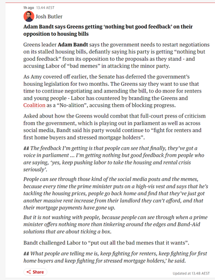 Greens leader Adam Bandt says the government needs to restart negotiations on its stalled housing bills, defiantly saying his party is getting “nothing but good feedback” from its opposition to the proposals as they stand - and accusing Labor of “bad memes” in attacking the minor party.

The Senate has deferred the government’s housing legislation for two months. The Greens say they want to use that time to continue negotiating and amending the bill, to do more for renters and young people - Labor has countered by branding the Greens and Coalition as a “No-alition”, accusing them of blocking progress.

Asked about how the Greens would combat that full-court press of criticism from the government, which is playing out in parliament as well as across social media, Bandt said his party would continue to “fight for renters and first home buyers and stressed mortgage holders”.

The feedback I’m getting is that people can see that finally, they’ve got a voice in parliament ... I’m getting nothing but good feedback from people who are saying, ‘yes, keep pushing labor to take the housing and rental crisis seriously’.

People can see through those kind of the social media posts and the memes, because every time the prime minister puts on a high-vis vest and says that he’s tackling the housing prices, people go back home and find that they’ve just got another massive rent increase from their landlord they can’t afford, and that their mortgage payments have gone up.