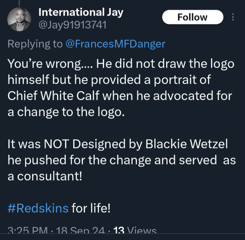 A response on Xitter to a post I made about the former Washington football team logo being racist. 

Text reads:

International Jay @Jay91913741

Replying to @FrancesMFDanger

You're wrong.... He did not draw the logo himself but he provided a portrait of Chief White Calf when he advocated for a change to the logo.

It was NOT Designed by Blackie Wetzel he pushed for the change and served as a consultant!

#Redskins for life!