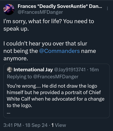 My response which reads:

I'm sorry, what for life? You need to speak up.

I couldn't hear you over that slur not being the @Commanders name anymore.