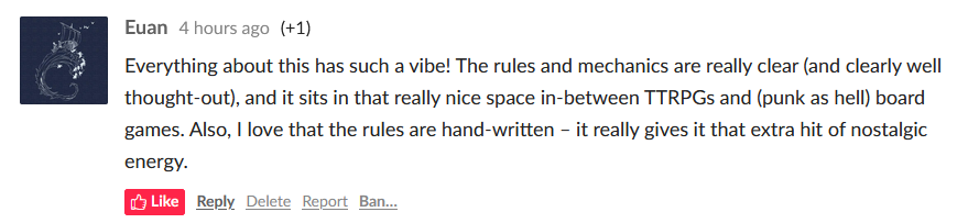 a screenshot of an itch.io comment from a user called Euan that reads: "Everything about this has such a vibe! The rules and mechanics are really clear (and clearly well thought-out), and it sits in that really nice space in-between TTRPGs and (punk as hell) board games. Also, I love that the rules are hand-written – it really gives it that extra hit of nostalgic energy."