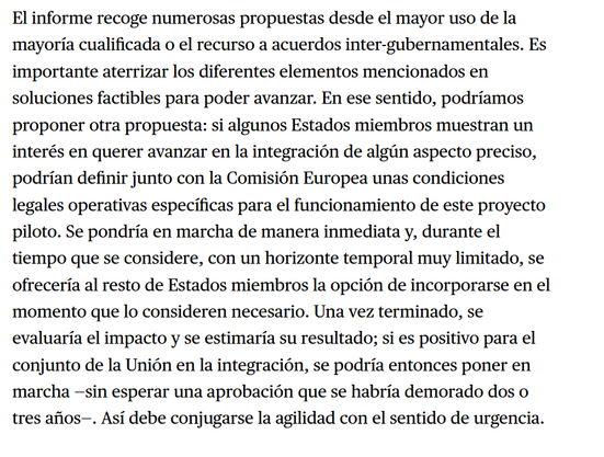 "El informe recoge numerosas propuestas desde el mayor uso de la mayoria cualificada o el recurso a acuerdos inter-gubernamentales. Es importante aterrizar los diferentes elementos mencionados en soluciones factibles para poder avanzar. En ese sentido, podriamos proponer otra propuesta: si algunos Estados miembros muestran un interés en querer avanzar en la integracién de algiin aspecto preciso, podrian definir junto con la Comision Europea unas condiciones legales operativas especificas para el funcionamiento de este proyecto piloto. Se pondria en marcha de manera inmediata y, durante el tiempo que se considere, con un horizonte temporal muy limitado, se ofreceria al resto de Estados miembros la opcién de incorporarse en el momento que lo consideren necesario. Una vez terminado, se evaluaria el impacto y se estimaria su resultado; si es positivo para el conjunto de la Unién en la integracién, se podria entonces poner en marcha —sin esperar una aprobacion que se habria demorado dos o tres afios—. Asi debe conjugarse la agilidad con el sentido de urgencia."