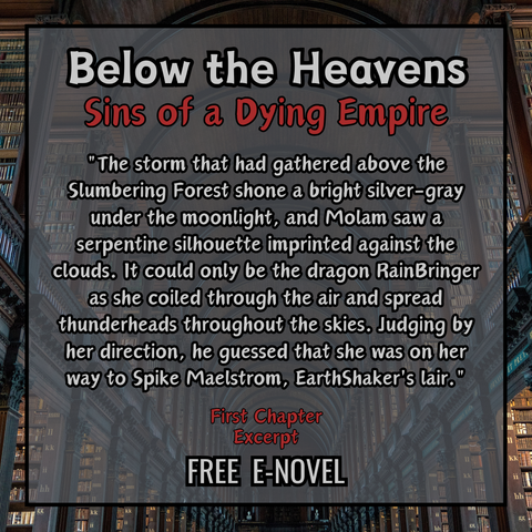 A square  graphic created by using multiple layers of design details. The background is a photo of a large and vast library with arched ceilings and gloomy lighting. Layered on top in the center of the graphic, is a transparent gray square with a black outline, showing the photo behind and creating a border out of it within the graphic. 

Inside this square border is the graphic title in bold gray text outlined with black, which reads "Below the Heavens." Directly underneath that in bold red text outlined with black is the subtitle, which reads "Sins of a Dying Empire". Below that in bold gray text outlined with black is a quote, which reads: "The storm that had gathered above the Slumbering Forest shone a bright silver-gray under the moonlight, and Molam saw a serpentine silhouette imprinted against the clouds. It could only be the dragon RainBringer as she coiled through the air and spread thunderheads throughout the skies. Judging by her direction, he guessed that she was on her way to Spike Maelstrom, EarthShaker's lair." Below that is more text that reads "First Chapter Excerpt. Free e-novel".