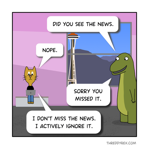 [PANEL 1 - Sam sitting down, and Threddy standing on the right.]

Threddy: Did you see the news.

Sam: Nope.

Threddy: Sorry you missed it.

Sam: I don't miss the news, I actively ignore it.