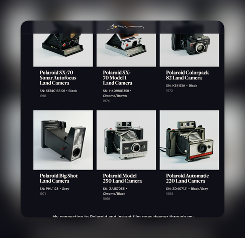 Polaroid SX-70
Sonar Autofocus
Land Camera
SN: 5E140158101 • Black
1981
Polaroid SX-
70 Model 1
Land Camera
SN: H409801358 •
Chrome/Brown
1974
Polaroid Colorpack
82 Land Camera
SN: K34131A • Black
1972
Polaroid Big Shot
Land Camera
SN: PHL1123 • Gray
1971
Polaroid Model
250 Land Camera
SN: ZA157055 •
Chrome/Black
1969
Polaroid Automatic
220 Land Camera
SN: ZD407121 • Black/Gray
1968
Mu connection to Dolarnid and inctant film anae deaner thranah mu