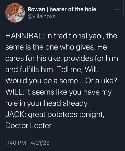 Hannibal: in traditional yaoi, the seme is the one who gives.  He cares for his uke, provides for him, and fufills him.  Tell me, Will.  Would you be a seme... Or an uke?
Will: it seems like you have my role in your head already
Jack: great potatoes tonight, Doctor Lecter