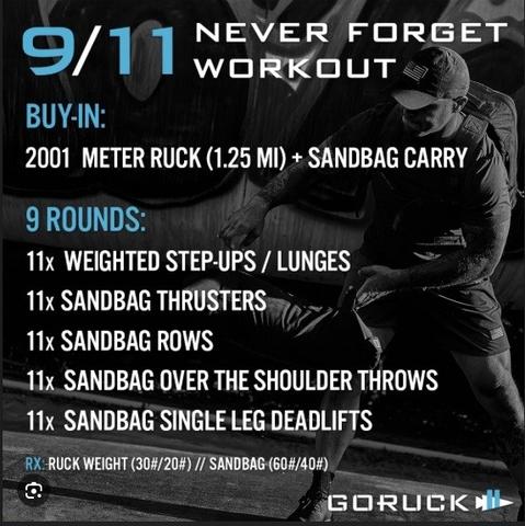 9/11 never forget workout.
buy-in: 2001 ruck with sandbag carry
9 rounds:
11x weighted step-ups / lunges
11x sandbag thrusters
11x sandbag rows
11x sandbag over the shoulder throws
11x sandbag single leg deadlifts

RX: ruck weight (30#/20#) // sandbag (60#/40#)