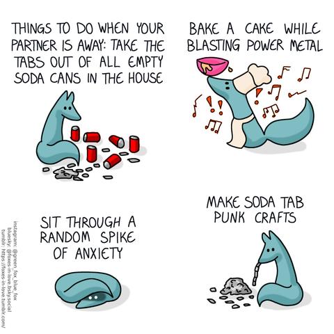 A comic of one fox, who is green. In this one, Green is home alone, separating the tabs out of a number of empty soda cans scattered all around him. Narration: Things to do when your partner is away: take the tabs out of all empty soda cans in the house  Then, Green is baking a cake, balancing a bowl of batter on his nose while wearing a chef hat and an apron, while aggressive music is playing. Narration: Bake a cake while blasting power metal  Green is curled up in a tight little ball with his tail over his head, staring blankly in front of himself. Narration: Sit through a random spike of anxiety  Finally, Green has returned to the soda tabs, and is joining them together to make a chain. Narration: Make soda tab punk crafts