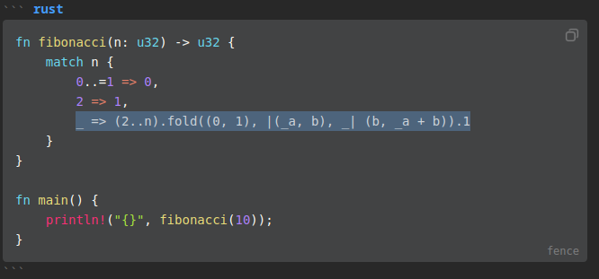 A snippet of Rust code.
fn fibonacci(n: u32) -> u32 {
    match n {
        0..=1 => 0,
        2 => 1,
        _ => (2..n).fold((0, 1), |(_a, b), _| (b, _a + b)).1
    }
}

fn main() {
    println!("{}", fibonacci(10));
}

where 
_ => (2..n).fold((0, 1), |(_a, b), _| (b, _a + b)).1
is highlighted