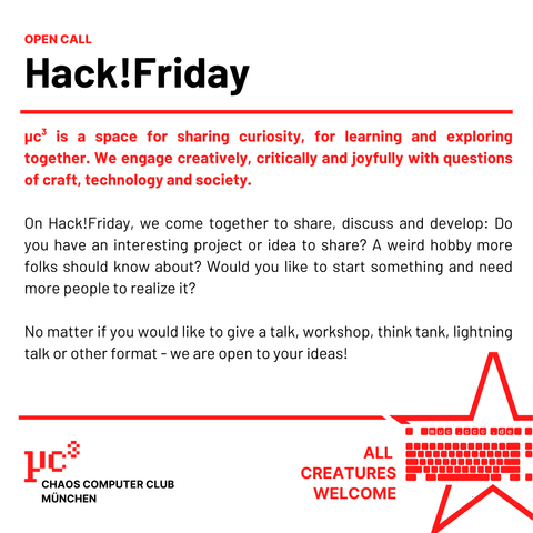 Open Call – Hack!Friday

μc³ is a space for sharing curiosity, for learning and exploring together. We engage creatively, critically and joyfully with questions of craft, technology and society. 

On Hack!Friday, we come together to share, discuss and develop: Do you have an interesting project or idea to share? A weird hobby more folks should know about? Would you like to start something and need more people to realize it? 

No matter if you would like to give a talk, workshop, think tank, lightning talk or other format - we are open to your ideas!
