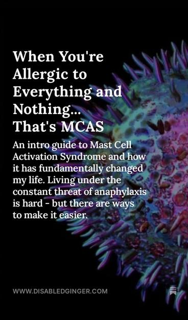 Colourful image of a mast cell against a black background. White text reads When You're Allergic to Everything and Nothing... That's MCAS An intro guide to Mast Cell Activation Syndrome and how it has fundamentally changed my life. Living under the constant threat of anaphylaxis is hard - but there are ways to make it easier. WWW.DISABLEDGINGER.COM