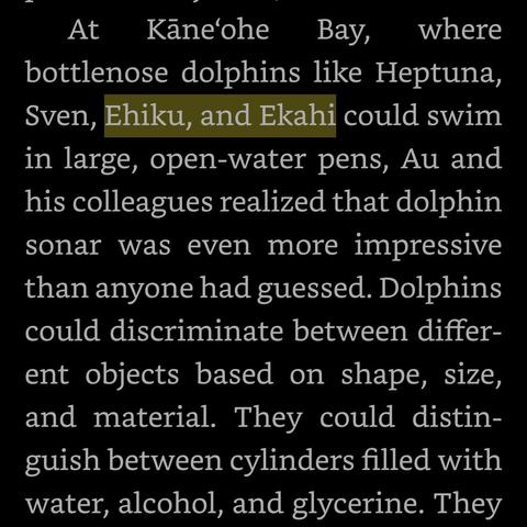 Screenshot of ebook with the text: “At Kāne‘ohe Bay, where bottlenose dolphins like Heptuna, Sven, Ehiku, and Ekahi could swim in large, open-water pens, Au and his colleagues realized that dolphin sonar was even more impressive than anyone had guessed. Dolphins could discriminate between different objects based on shape, size, and material. They could distinguish between cylinders filled with water, alcohol, and glycerine.” The names Ehiku and Ekahi are highlighted.