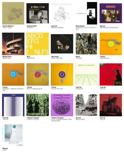 Collage des pochettes des albums de Annelies Monseré (I Sigh, I Resign), Bertrand Betsch (A Rebours), Crys Cole (Making Conversation), Sarah Davachi (The Head As Form'D In The Crier's Choir), Katerine (Mes Mauvaises Fréquentations), Molchat Doma (Belaya Polosa), NLF3 (ABCDEFG HI!), Steve Reich (Works: 1965-1995), Sumac (The Healer), Tortoise (Djed (Remixes)), Tortoise (Galapagos 1 / Reference Resistance Gate), Tortoise (Music For Workgroups EP), Tortoise (The Taut And Tame), Trans Am (Futureworld), Trans Am (Red Line), Trans Am (Trans Am), Tristwch Y Fenywod (Tristwch Y Fenywod), Tristwch Y Fenywod (Yn Fyw Yn Wharf Chambers 12fed Gorffenaf 2022), Vox Low (Keep On Falling), Vox Low (Vox Low), Wysteria (Lycoris)