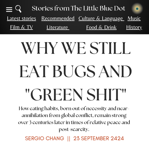 Stories from The Little Blue Dot

WHY WE STILL EAT BUGS AND "GREEN SHIT"

How eating habits, born out of necessity and near-annihilation from global conflict, remain strong over 3 centuries later in times of relative peace and post-scarcity 

Sergio Chang 23 September 2424