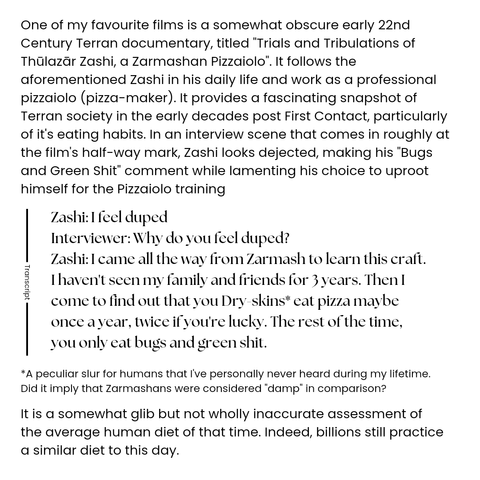 One of my favourite films is a somewhat obscure early 22nd Century Terran documentary, titled "Trials and Tribulations of Thūlazār Zashi, a Zarmashan Pizzaiolo". It follows the aforementioned Zashi in his daily life and work as a professional pizzaiolo (pizza-maker). It provides a fascinating snapshot of Terran society in the early decades post First Contact, particularly of it's eating habits. In an interview scene that comes in roughly at the film's half-way mark, Zashi looks dejected, making his "Bugs and Green Shit" comment while lamenting his choice to uproot himself for the Pizzaiolo training

Interview transcript

Zashi: I feel duped
Interviewer: Why do you feel duped?
Zashi: I came all the way from Zarmash to learn this craft. I haven't seen my family and friends for 3 years. Then I come to find out that you Dry-skins* eat pizza maybe once a year, twice if you're lucky. The rest of the time, you only eat bugs and green shit.

*A peculiar slur for humans that I've personally never heard during my lifetime. Did it imply that Zarmashans were considered "damp" in comparison?

It is a somewhat glib but not wholly inaccurate assessment of the average human diet of that time. Indeed, billions still practice a similar diet to this day.