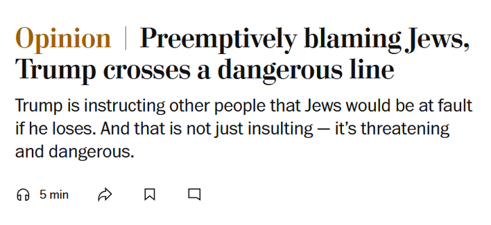 News headline: Opinion
Preemptively blaming Jews, Trump crosses a dangerous line

Trump is instructing other people that Jews would be at fault if he loses. And that is not just insulting — it’s threatening and dangerous.