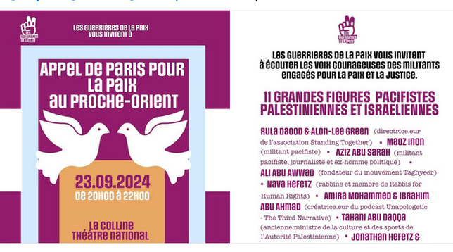 Affiche appel de Paris pour la paix au proche orient.

Pour le texte voir https://www.colline.fr/spectacles/lappel-de-paris-pour-la-paix

Intervenants - 11 grandes figures militantes israéliennes et palestiniennes

    Rula Daood & Alon-Lee Green - Directeurs de l'association Standing Together
    Maoz Inon - Militant pacifiste
    Aziz Abu Sarah - Militant pacifiste, journaliste et ex-homme politique
    Ali Abu Awwad - Fondateur du mouvement Taghyeer
    Nava Hefetz - Rabbine et membre de Rabbis for Human Rights
    Amira Mohammed & Ibrahim Abu Ahmad - Créateurs du podcast Unapologetic - TheThird Narrative
    Tahani Abu Daqqa - Ancienne ministre de la culture et des Sports de l’Autorité palestinienne
    Jonathan Hefetz & Antwan - Directeurs de l’association Seeds of Peace