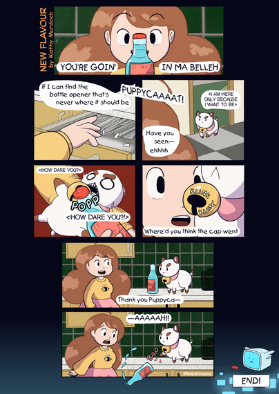 New Flavour
by Kathy Murdoch

1. Bee looks at a bottle of fizz.

Bee: YOU'RE GOIN' IN MA BELLEH

2. Bee looks through the kitchen drawers

Bee: If I can find the bottle opener that's never where it should be

Bee: PUPPYCAAAAT!

3. Puppycat walks in

Puppycat: <I am here only because I want to be>

Bee: Have you seen— ehhhh

4. Bee grabs Puppycat and uses the hole in his collar's bell as a bottle opener.

Puppycat: <How dare you? HOW DARE YOU?!>

5. Bee looks at the bell.

Bee: Where'd you think the cap went

6. Bee puts the bottle down on the counter, along with Puppycat.

Bee: Thank you, Puppyca—

7. Puppycat swipes the bottle off the counter.

Bee: —AAAAAAAH!

8. In temp space, the bottlecap appears in front of Tempbot

Caption: END!