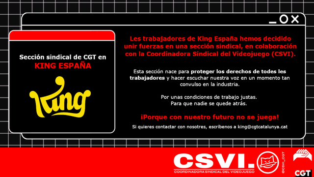 Les trabajadores de King España hemos decidido unir fuerzas en una sección sindical, en colaboración con la Coordinadora Sindical del Videojuego (CSVI).
Esta sección nace para proteger los derechos de todes les trabajadores y hacer escuchar nuestra voz en un momento tan
convulso en la industria.
Por unas condiciones de trabajo justas.
Para que nadie se quede atrás.
iPorque con nuestro futuro no se juega!
Si quieres contactar con nosotres, escríbenos a king@cgtcatalunya.cat
