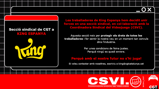 Les treballadores de King Espanya hem decidit unir forces en una secció sindical, en col-laboració amb la Coordinadora Sindical del Videojuego (CSVI).
Aquesta secció neix per protegir els drets de totes les treballadores i fer sentir la nostra veu en un moment tan convuls
dins l'industria.
Per unes condicions de feina justes
Perquè ningú es quedi enrere.
Perquè amb el nostre futur no s'hi juga!
Si voleu contactar amb nosaltres, escriviu a king@cgtcatalunya.cat
