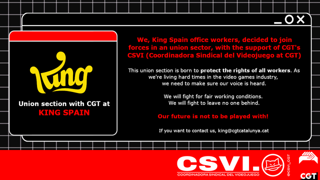 We, King Spain office workers, decided to join forces in an union sector, with the support of CGT's CSVI (Coordinadora Sindical del Videojuego at CGT).
This union section is born to protect the rights of all workers. As we're living hard times in the video games industry, we need to make sure our voice is heard.
We will fight for fair working conditions.
We will fight to leave no one behind.
Our future is not to be played with!
If you want to contact us, king@cgtcatalunya.cat