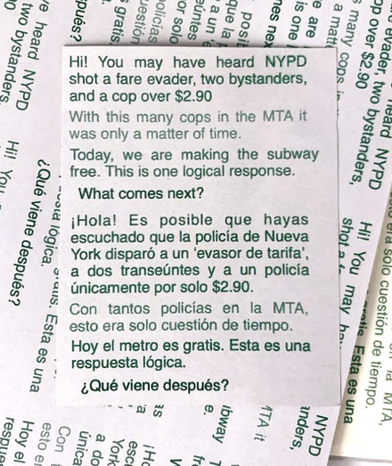A flier distributed to pedestrians and car drivers, reading: “You may have heard NYPD shot a fare evader, two bystanders, and a cop over $2.90. With this many cops in the MTA it was only a matter of time. Today we are making the subway free. This is one logical response. What comes next?”