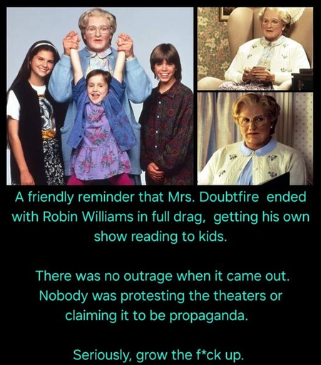 A friendly reminder that Mrs. Doubtfire ended with Robin Williams in full drag, getting his own show reading to kids.

There was no outrage when it came out. Nobody was protesting the theaters or claiming it to be propaganda.

Seriously, grow the f*ck up