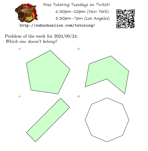 An advertisement with a flaming lion head logo and QR code,
with text reading as follows:

Free Tutoring Tuesday on Twitch!
6:30pm-10pm (New York),  3:30pm-7pm (Los Angeles) 

http://suburbanlion.com/tutoring/ 
    
Problem of the week for 2024/08/27:

Which one doesn't belong?
a) green-filled polygon bounded by the following polar coordinates:
  (10:1cm) (82:1cm) (154:1cm) (226:1cm) (298:1cm)
b) green-filled polygon bounded by the following polar coordinates
  (20:1cm) (80:1cm) (140:1cm) (200:1cm) (260:0cm) (320:1cm)
c) green-filled polygon bounded by the following cartesian coordinates
  (30:1cm) (60:1cm) (210:1cm) (240:1cm)
d) outline of polygon bounded by the following cartesian coordinates
  (0:1cm) (45:1cm) (90:1cm) (135:1cm) (180:1cm) (225:1cm) (270:1cm) (315:1cm)