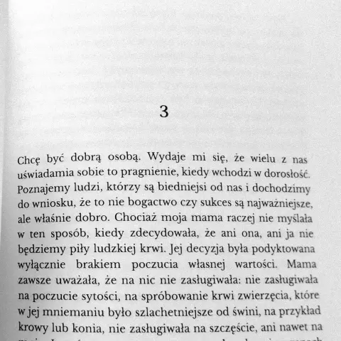 Fragment powieści:

3

Chcę być dobra osobą. Wydaje mi się, że ze wielu z nas uświadamia sobie to pragnienie, kiedy wchodzi w dorosłość. Poznajemy ludzi, którzy są biedniejsi od nas i dochodzimy do wniosku, ze to nie bogactwo czy sukces sa najważniejsze, ale właśnie dobro. Chociaż moja mama raczej nie myślała w ten sposób, kiedy zdecydowala, ze ani ona, ani ja nie będziemy piły ludzkiej krwi. Jej decyzja byta podyktowana wyłącznie brakiem poczucia własnej wartości. Mama zawsze uważała, ze na nic nie zasługiwała: nie zasługiwała: na poczucie sytości, na spróbowanie krwi zwierzęcia, które w jej mniemaniu było szlachetniejsze od świni, na przykład krowy lub konia, nie zasługiwała na szczęście, ani nawet na [...]