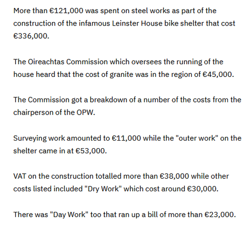 A snippet from an RTE article

More than €121,000 was spent on steel works as part of the construction of the infamous Leinster House bike shelter that cost €336,000.

The Oireachtas Commission which oversees the running of the house heard that the cost of granite was in the region of €45,000. The Commission got a breakdown of a number of the costs from the chairperson of the OPW.

Surveying work amounted to €11,000 while the "outer work” on the shelter came in at €53,000.

VAT on the construction totalled more than €38,000 while other costs listed included "Dry Work” which cost around €30,000.

There was "Day Work" too that ran up a bill of more than €23,000.