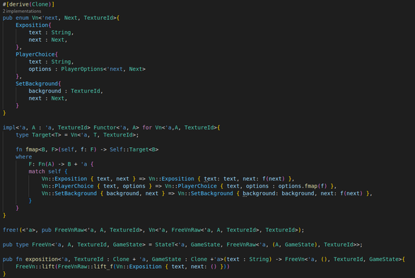 Screenshot of the beginnings of an eDSL for a visual novel, implemented in Rust.

It currently only has 3 commands, which are changing the background, giving the player options, and presenting exposition.

The source code visible in the image is:
#[derive(Clone)]
pub enum Vn<'next, Next, TextureId>{
    Exposition{
        text : String,
        next : Next,
    },
    PlayerChoice{
        text : String,
        options : PlayerOptions<'next, Next>
    },
    SetBackground{
        background : TextureId,
        next : Next,
    }
}

impl<'a, A : 'a, TextureId> Functor<'a, A> for Vn<'a,A, TextureId>{
    type Target<T> = Vn<'a, T, TextureId>;

    fn fmap<B, F>(self, f: F) -> Self::Target<B>
    where
        F: Fn(A) -> B + 'a {
        match self {
            Vn::Exposition { text, next } => Vn::Exposition { text: text, next: f(next) },
            Vn::PlayerChoice { text, options } => Vn::PlayerChoice { text, options : options.fmap(f) },
            Vn::SetBackground { background, next } => Vn::SetBackground { background: background, next: f(next) },
        }
    }
}

free!(<'a>, pub FreeVnRaw<'a, A, TextureId>, Vn<'a, FreeVnRaw<'a, A, TextureId>, TextureId>);

pub type FreeVn<'a, A, TextureId, GameState> = StateT<'a, GameState, FreeVnRaw<'a, (A, GameState), TextureId>>;

pub fn exposition<'a, TextureId : Clone + 'a, GameState : Clone +'a>(text : String) -> FreeVn<'a, (), TextureId, GameState>{
    FreeVn::lift(FreeVnRaw::lift_f(Vn::Exposition { text, next: () }))
}