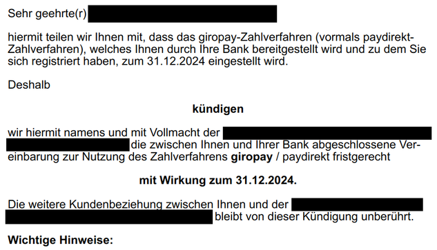 Screenshot vom Teil einer eMail.

Der Text lautet (Schwärzung von Teilen mit | dargestellt):

"Sehr geehrte(r) ||||||||||||||||||||,

hiermit teilen wir Ihnen mit, dass das giropay-Zahlverfahren (vormals paydirekt-Zahlverfahren), welches Ihnen durch Ihre Bank bereitgestellt wird und zu dem Sie sich registriert haben, zum 31.12.2024 eingestellt wird.

Deshalb

kündigen

wir hiermit namens und mit Vollmacht der ||||||||||||||||||||||||| die zwischen Ihnen und Ihrer Bank abgeschlossene Vereinbarung zur Nutzung des Zahlverfahrens giropay / paydirekt fristgerecht

mit Wirkung zum 31.12.2024.

Die weitere Kundenbeziehung zwischen Ihnen und der ||||||||||||||||||||| bleibt von dieser Kündigung unberührt.

Wichtige Hinweise:"