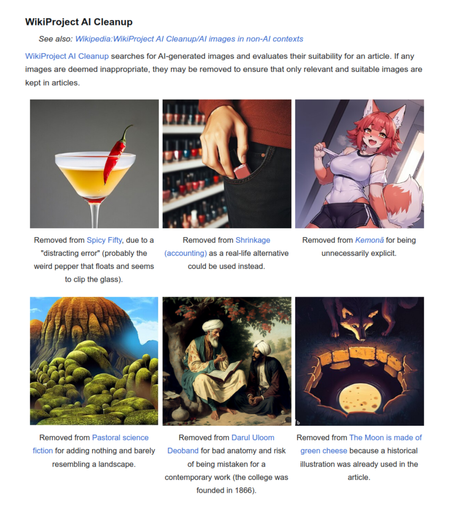 "[...] WikiProject AI Cleanup searches for AI-generated images and evaluates their suitability for an article. If any images are deemed inappropriate, they may be removed to ensure that only relevant and suitable images are kept in articles. [...]"

(excerpt from https://en.wikipedia.org/wiki/Wikipedia:Wikipedia_Signpost/2024-09-26/Gallery . Text by Wikipedia editors: https://en.wikipedia.org/w/index.php?title=Wikipedia:Wikipedia_Signpost/2024-09-26/Gallery&action=history&offset=&limit=500 , CC BY-SA 4.0)