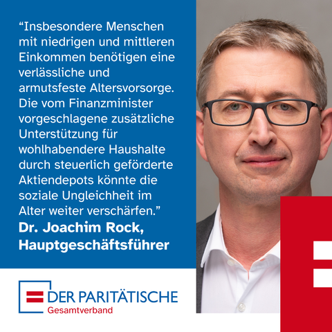 Ein Mann mittleren Alters mit Brille trägt ein weißes Hemd und ein Jacket. Er schaut skeptisch. Es ist Dr. Joachim Rock, Hauptgeschäftsführer des Paritätischen Gesamtverbandes. Dazu ein Zitat: “Insbesondere Menschen mit niedrigen und mittleren Einkommen benötigen eine verlässliche und armutsfeste Altersvorsorge. Die vom Finanzminister vorgeschlagene zusätzliche Unterstützung für wohlhabendere Haushalte durch steuerlich geförderte Aktiendepots, könnte die soziale Ungleichheit im Alter weiter verschärfen.”