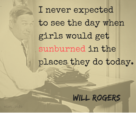 A quotation usually attributed to Will Rogers, but not by him: "I never expected to see the day when girls would get sunburned int he places they do today."
