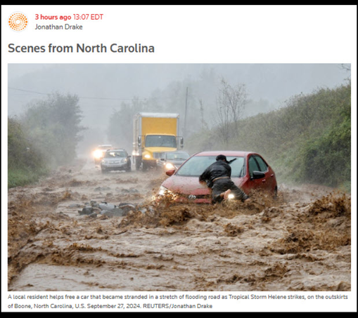 headline scene from North Carolina 
caption reads: "a local resident helps free a car that became stranded in a stretch of flooded road as tropical storm Helene strikes on the outskirts of Boone, North Carolina, US September 27th, 2024. Reuters / Jonathan Drake. 
photo of roiling muddy water with a man trying to scramble on top of a car, headlights deep and a line of cars and trucks on the roadway behind