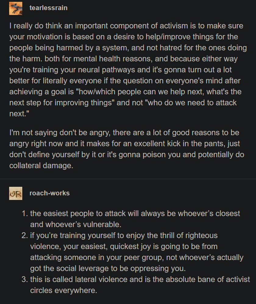 A Tumblr post and a reply to it. tearlessrain: I really do think an important component of activism is to make sure your motivation is based on a desire to help/improve things for the people being harmed by a system, and not hatred for the ones doing the harm. both for mental health reasons, and because either way you're training your neural pathways and it's gonna turn out a lot better for literally everyone if the question on everyone's mind after achieving a goal is "how/which people can we help next, what's the next step for improving things" and not "who do we need to attack next." I'm not saying don't be angry, there are a lot of good reasons to be angry right now and it makes for an excellent kick in the pants, just don't define yourself by it or it's gonna poison you and potentially do collateral damage. roach-works: 1. the easiest people to attack will always be whoever’s closest and whoever’s vulnerable. 2. if you’re training yourself to enjoy the thrill of righteous violence, your easiest, quickest joy is going to be from attacking someone in your peer group, not whoever’s actually got the social leverage to be oppressing you. 3. this is called lateral violence and is the absolute bane of activist circles everywhere.