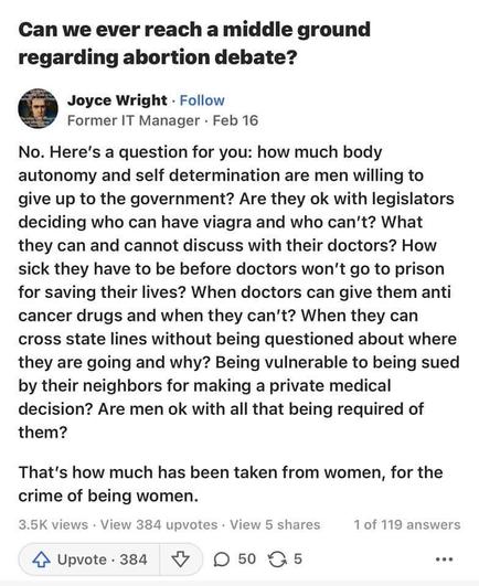 Can we ever reach a middle ground regarding abortion debate?

 Joyce Wright - Follow Former IT Manager - Feb 16

No. Here's a question for you: how much body autonomy and self determination are men willing to give up to the government? Are they ok with legislators deciding who can have viagra and who can’t? What they can and cannot discuss with their doctors? How sick they have to be before doctors won't go to prison for saving their lives? When doctors can give them anti cancer drugs and when they can’t? When they can cross state lines without being questioned about where they are going and why? Being vulnerable to being sued by their neighbors for making a private medical decision? Are men ok with all that being required of them? That's how much has been taken from women, for the crime of being women.