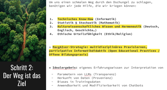 Um uns einen schmalen Weg durch den Dschungel zu schlagen, benötigen wir jede Hilfe, die wir kriegen können:

Technisches Know-How (Informatik)
Statistik & Stochastik (Mathematik)
Kulturwissenschaftliches Wissen und Hermeneutik (Deutsch, Englisch, Geschichte…)
Ethische Urteilsfähigkeit (Ethik/Religion)

⇒ MacgAIver-Strategie: multidisziplinäres Praxislernen, partizipative Informatikdidaktik (Open Educational Practices / Offene Bildungspraxis)

⇒ Idealergebnis: eigenes Erfahrungswissen zur Interpretation von 
Parametern von LLMs (Transparenz)
Herkunft von Daten (Provenienz)
Biases in Trainingsdaten
Anwendbarkeit und Modifizierbarkeit von Chatbots

Screenshot der Präsentation