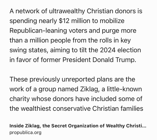 Text Shot: A network of ultrawealthy Christian donors is spending nearly $12 million to mobilize Republican-leaning voters and purge more than a million people from the rolls in key swing states, aiming to tilt the 2024 election in favor of former President Donald Trump.

These previously unreported plans are the work of a group named Ziklag, a little-known charity whose donors have included some of the wealthiest conservative Christian families
