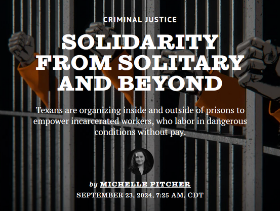 News headline: Criminal Justice
Solidarity from Solitary and Beyond

Texans are organizing inside and outside of prisons to empower incarcerated workers, who labor in dangerous conditions without pay.

by Michelle Pitcher
September 23, 2024, 7:25 AM, CDT
