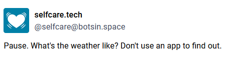 Toot by selfcare.tech, aka @selfcare@botsin.space, saying:

Pause. What's the weather like? Don't use an app to find out.
