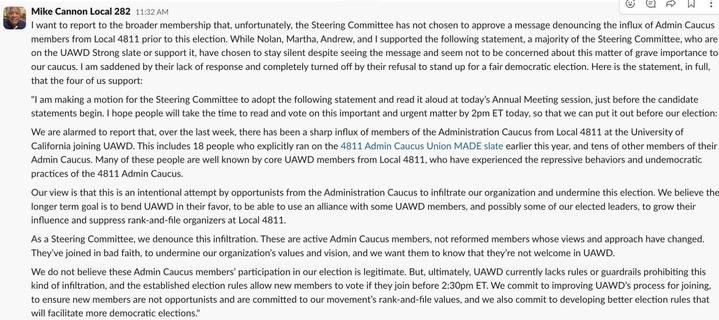 Mike Cannon, Local 282:

 I want to report to the broader membership that, unfortunately, the Steering Committee has not chosen to approve a message denouncing the influx of Admin Caucus members from Local 4811 prior to this election. While Nolan, Martha, Andrew, and I supported the following statement, a majority of the Steering Committee, who are on the UAWD Strong slate or support it, have chosen to stay silent despite seeing the message and seem not to be concerned about this matter of grave importance to our caucus. I am saddened by their lack of response and completely turned off by their refusal to stand up for a fair democratic election. Here is the statement, in full, that the four of us support: 

"I am making a motion for the Steering Committee to adopt the following statement and read it aloud at today's Annual Meeting session, just before the candidate statements begin. I hope people will take the time to read and vote on this important and urgent matter by 2pm ET today, so that we can put it out before our election: We are alarmed to report that, over the last week, there has been a sharp influx of members of the Administration Caucus from Local 4811 at the University of California joining UAWD. This includes 18 people who explicitly ran on the 4811 Admin Caucus Union MADE slate earlier this year, and tens of other members of their Admin Caucus. Many of these people are well known by core UAWD members from Local 4811