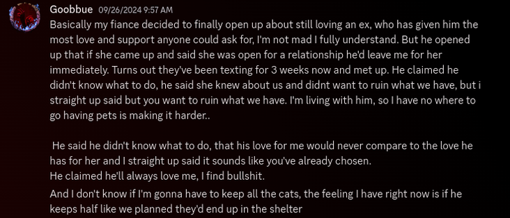 Basically my fiance decided to finally open up about still loving an ex, who has given him the most love and support anyone could ask for, I'm not mad I fully understand. But he opened up that if she came up and said she was open for a relationship he'd leave me for her immediately. Turns out they've been texting for 3 weeks now and met up. He claimed he didn't know what to do, he said she knew about us and didnt want to ruin what we have, but i straight up said but you want to ruin what we have. I'm living with him, so I have no where to go having pets is making it harder..

 He said he didn't know what to do, that his love for me would never compare to the love he has for her and I straight up said it sounds like you've already chosen.
He claimed he'll always love me, I find bullshit.
And I don't know if I'm gonna have to keep all the cats, the feeling I have right now is if he keeps half like we planned they'd end up in the shelter