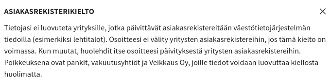 Asiakasrekisterikielto

Tietojasi ei luovuteta yrityksille, jotka päivittävät asiakasrekistereitään väestötietojärjestelmän tiedoilla (esimerkiksi lehtitalot). Osoitteesi ei välity yritysten asiakasrekistereihin, jos tämä kielto on voimassa. Kun muutat, huolehdit itse osoitteesi päivityksestä yritysten asiakasrekistereihin. Poikkeuksena ovat pankit, vakuutusyhtiöt ja Veikkaus Oy, joille tiedot voidaan luovuttaa kiellosta huolimatta.