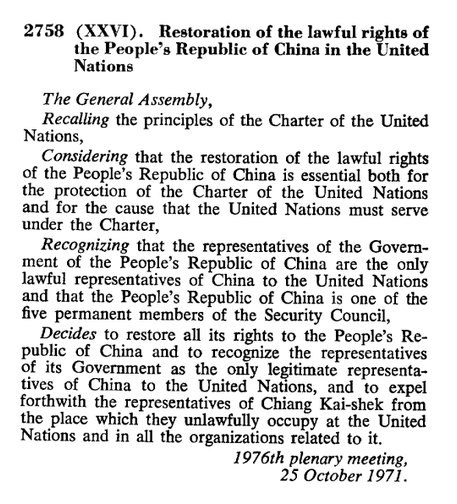 2758 (XXVI). Restoration of the lawful rights of the People’s Republic of China in the United Nations

The General Assembly,

Recalling the principles of the Charter of the United Nations,

Considering that the restoration of the lawful rights of the People’s Republic of China is essential both for the protection of the Charter of the United Nations and for the cause that the United Nations must serve under the Charter,

Recognizing that the representatives of the Govern- ment of the People’s Republic of China are the only lawful representatives of China to the United Nations and that the People’s Republic of China is one of the five permanent members of the Security Council,

Decides to restore all its rights to the People’s Re- public of China and to recognize the representatives of its Government as the only legitimate representatives of China to the United Nations, and to expel forthwith the representatives of Chiang Kai-shek from the place which they unlawfully occupy at the United Nations and in all the organizations related to it.

1976th plenary meeting,
25 October 1971.