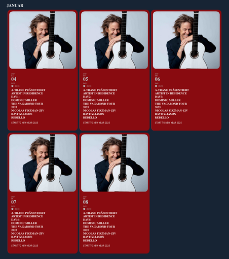 Screenshot der Website des A-Trane mit den 5 Terminen des Konzertes von Dominic Miller

jeweils
20:30 Uhr
A-TRANE PRÄSENTIERT 
ARTIST IN RESIDENCE DAY1:
DOMINIC MILLER
The Vagabond Tour 2025
NICOLAS FISZMAN-ZIV RAVITZ-JASON REBELLOSTART TO NEW YEAR 2025
+ ein Foto des Gitarristen mit Gitarre