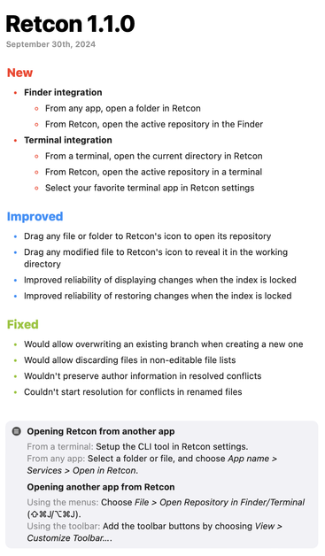 ## Retcon 1.1.0

September 30th, 2024

This is the release version of Retcon, and **requires a paid license.** Do not update if you wish to keep using your current build.

### New

- **Finder integration**

  - From any app, open a folder in Retcon
  - From Retcon, open the active repository in the Finder

- **Terminal integration**

  - From a terminal, open the current directory in Retcon
  - From Retcon, open the active repository in a terminal
  - Select your favorite terminal app in Retcon settings

### Improved

- Drag any file or folder to Retcon's icon to open its repository
- Drag any modified file to Retcon's icon to reveal it in the working directory
- Improved reliability of displaying changes when the index is locked
- Improved reliability of restoring changes when the index is locked

### Fixed

- Would allow overwriting an existing branch when creating a new one
- Would allow discarding files in non-editable file lists
- Wouldn't preserve author information in resolved conflicts
- Couldn't start resolution for conflicts in renamed files

#### Opening Retcon from another app

From a terminal: Setup the CLI tool in Retcon settings.\
From any app: Select a folder or file, and choose `App name > Services > Open in Retcon`.\


#### Opening another app from Retcon

Using the menus: Choose `File > Open Repository in Finder/Terminal` (⇧⌘J/⌥⌘J).\
Using the toolbar: Add the toolbar buttons by choosing `View > Customize Toolbar…`.